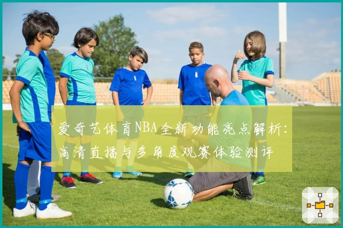 爱奇艺体育NBA全新功能亮点解析：高清直播与多角度观赛体验测评