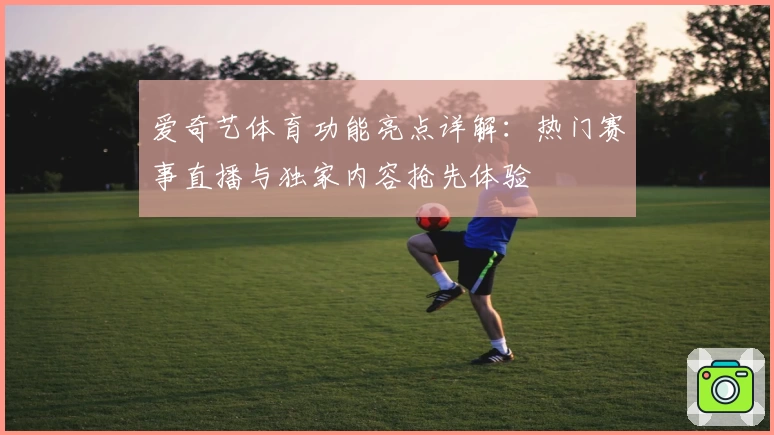 爱奇艺体育功能亮点详解：热门赛事直播与独家内容抢先体验