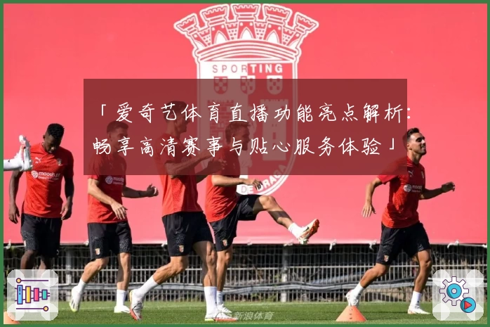 「爱奇艺体育直播功能亮点解析：畅享高清赛事与贴心服务体验」