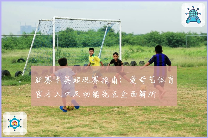 新赛季英超观赛指南：爱奇艺体育官方入口及功能亮点全面解析