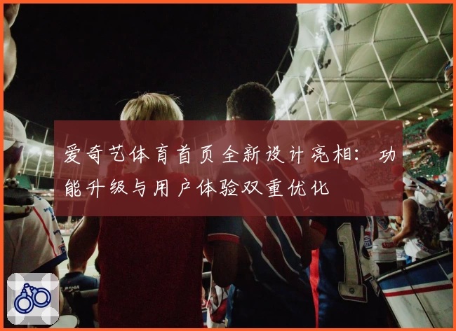 爱奇艺体育首页全新设计亮相：功能升级与用户体验双重优化