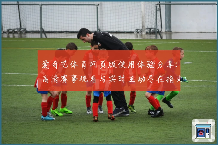 爱奇艺体育网页版使用体验分享：高清赛事观看与实时互动尽在指尖