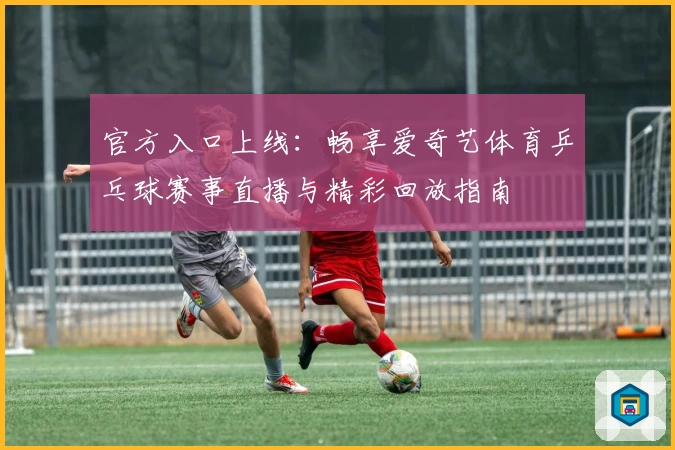 官方入口上线：畅享爱奇艺体育乒乓球赛事直播与精彩回放指南