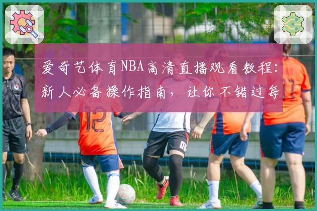 爱奇艺体育NBA高清直播观看教程：新人必备操作指南，让你不错过每场精彩比赛