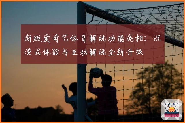 新版爱奇艺体育解说功能亮相：沉浸式体验与互动解说全新升级