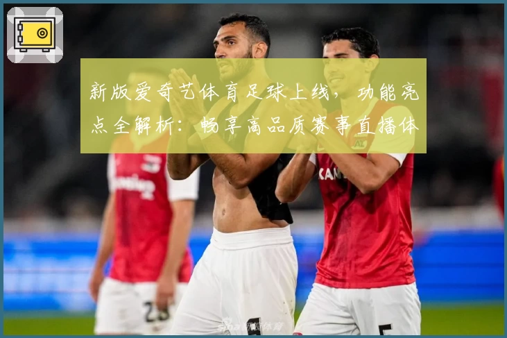 新版爱奇艺体育足球上线，功能亮点全解析：畅享高品质赛事直播体验