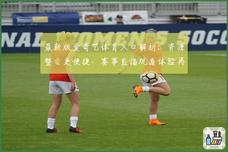 最新版爱奇艺体育入口解析：资源整合更便捷，赛事直播观看体验再升级