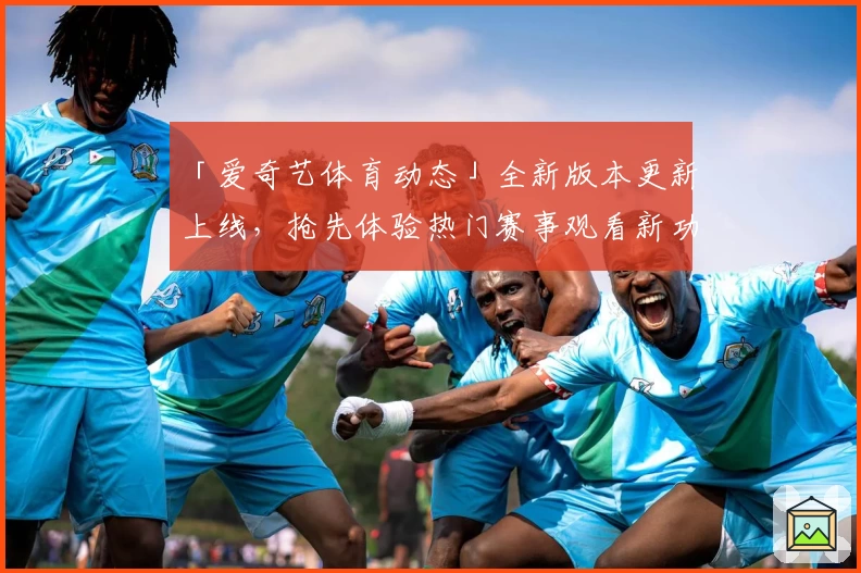 「爱奇艺体育动态」全新版本更新上线，抢先体验热门赛事观看新功能