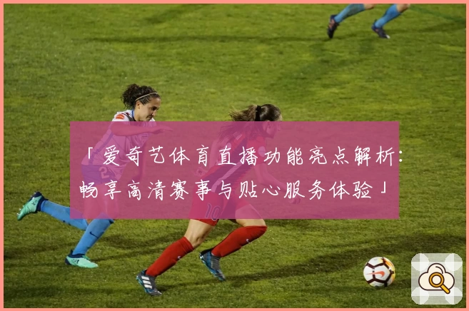 「爱奇艺体育直播功能亮点解析：畅享高清赛事与贴心服务体验」