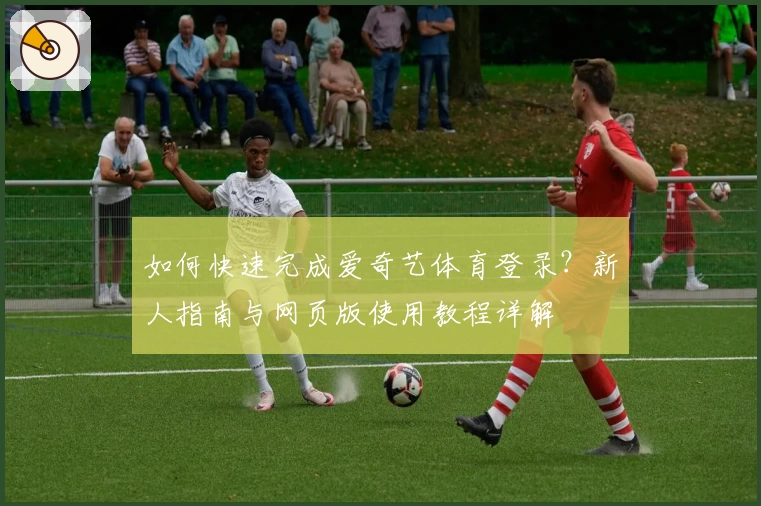 如何快速完成爱奇艺体育登录？新人指南与网页版使用教程详解